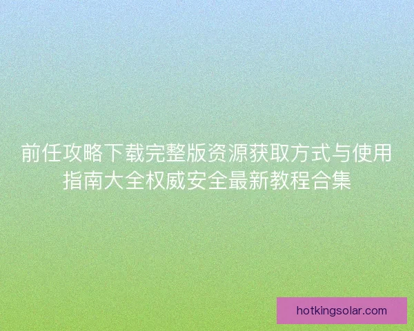 前任攻略下载完整版资源获取方式与使用指南大全权威安全最新教程合集