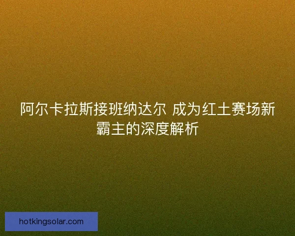 阿尔卡拉斯接班纳达尔 成为红土赛场新霸主的深度解析