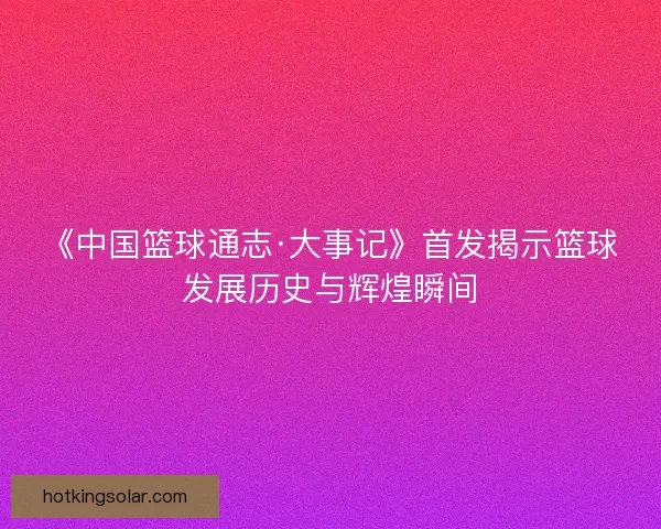 《中国篮球通志·大事记》首发揭示篮球发展历史与辉煌瞬间