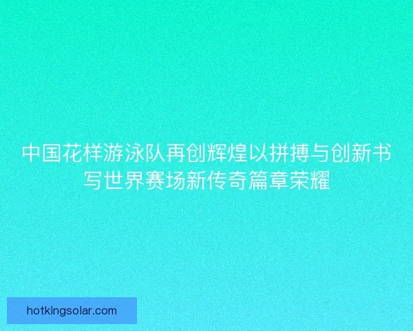 中国花样游泳队再创辉煌以拼搏与创新书写世界赛场新传奇篇章荣耀
